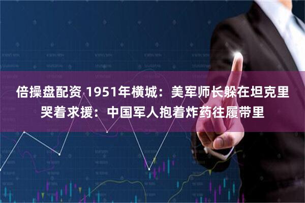 倍操盘配资 1951年横城：美军师长躲在坦克里哭着求援：中国军人抱着炸药往履带里